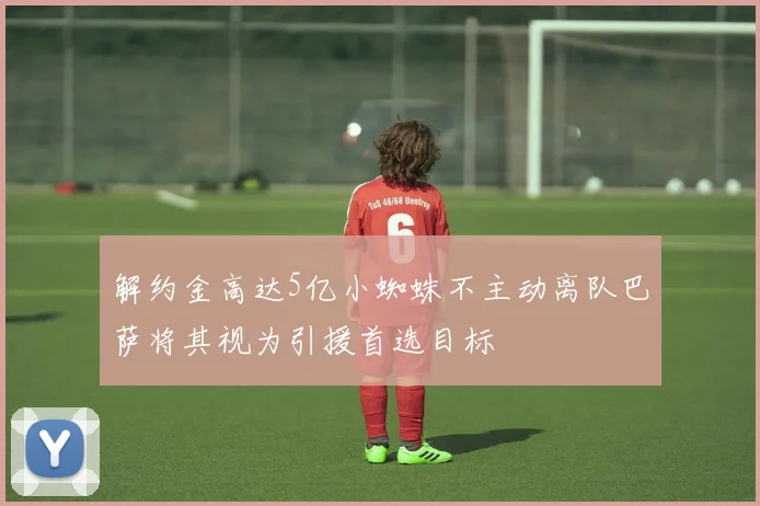 解约金高达5亿小蜘蛛不主动离队巴萨将其视为引援首选目标