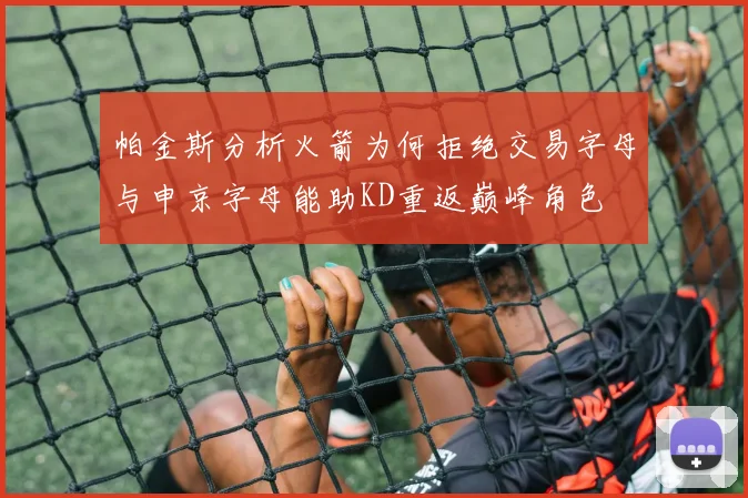 帕金斯分析火箭为何拒绝交易字母与申京字母能助KD重返巅峰角色