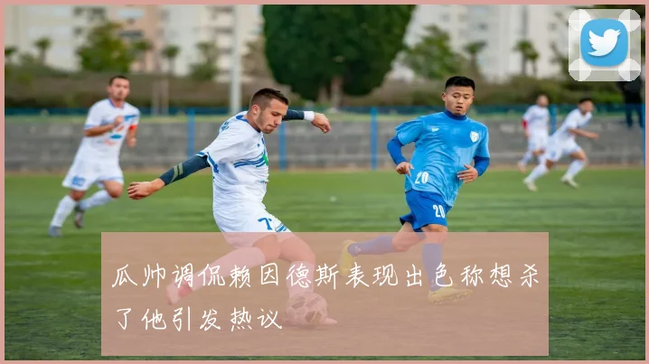 瓜帅调侃赖因德斯表现出色称想杀了他引发热议