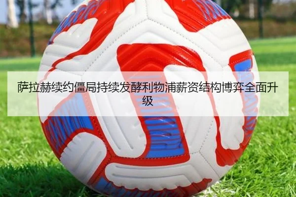 萨拉赫续约僵局持续发酵利物浦薪资结构博弈全面升级